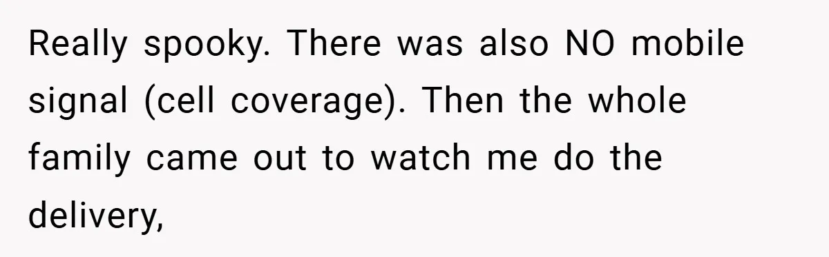 Really spooky. There was also NO mobile signal (cell coverage). Then the whole family came out to watch me do the delivery,