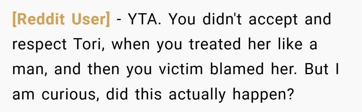 [Reddit User] − YTA. You didn't accept and respect Tori, when you treated her like a man, and then you victim blamed her. But I am curious, did this actually...