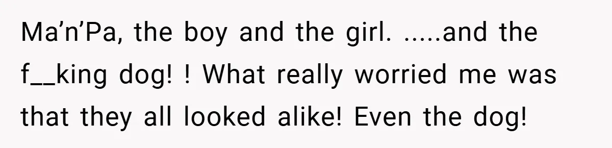 Ma’n’Pa, the boy and the girl. .....and the f__king dog! ! What really worried me was that they all looked alike! Even the dog!