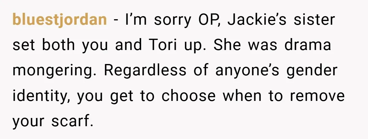 bluestjordan − I’m sorry OP, Jackie’s sister set both you and Tori up. She was drama mongering. Regardless of anyone’s gender identity, you get to choose when to remove your...