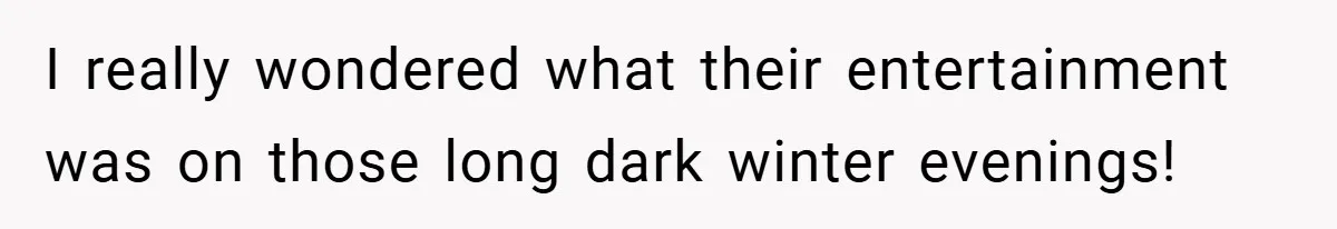 I really wondered what their entertainment was on those long dark winter evenings!