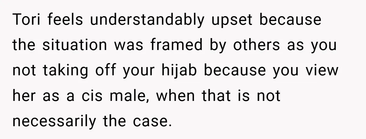 Tori feels understandably upset because the situation was framed by others as you not taking off your hijab because you view her as a cis male, when that is not...