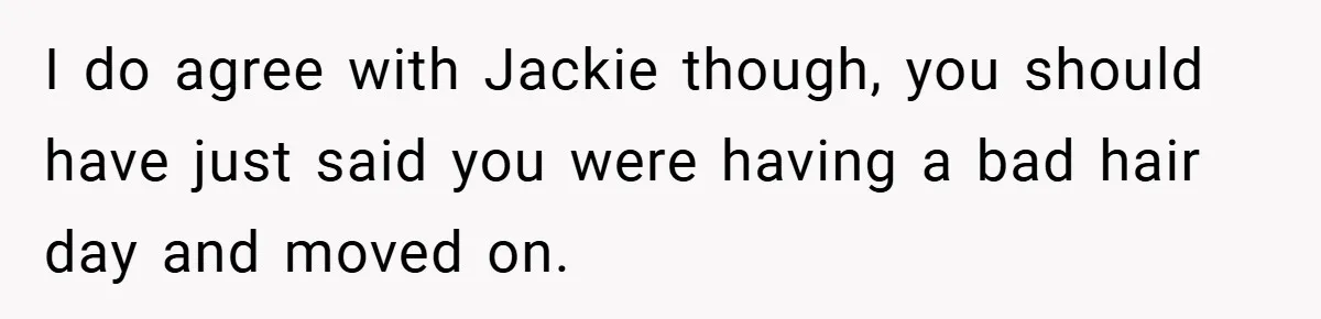 I do agree with Jackie though, you should have just said you were having a bad hair day and moved on.