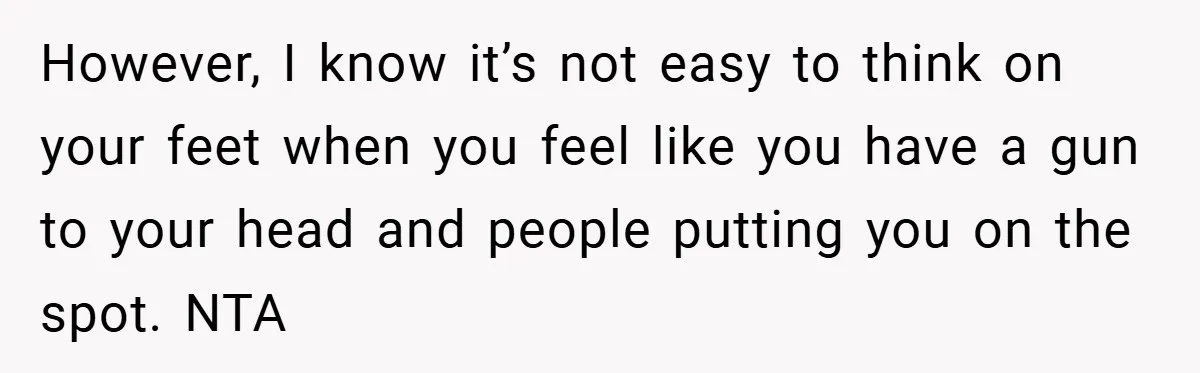 However, I know it’s not easy to think on your feet when you feel like you have a gun to your head and people putting you on the spot. NTA