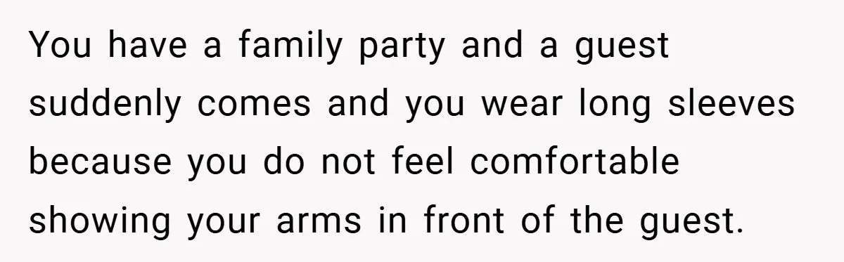 You have a family party and a guest suddenly comes and you wear long sleeves because you do not feel comfortable showing your arms in front of the guest.