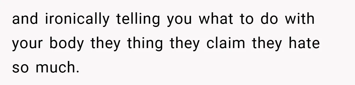 and ironically telling you what to do with your body they thing they claim they hate so much.