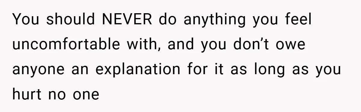 You should NEVER do anything you feel uncomfortable with, and you don’t owe anyone an explanation for it as long as you hurt no one
