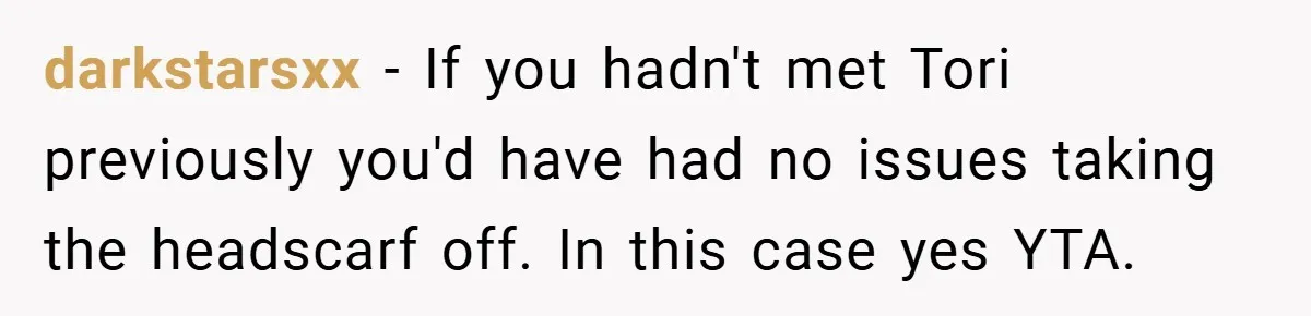 darkstarsxx − If you hadn't met Tori previously you'd have had no issues taking the headscarf off. In this case yes YTA.