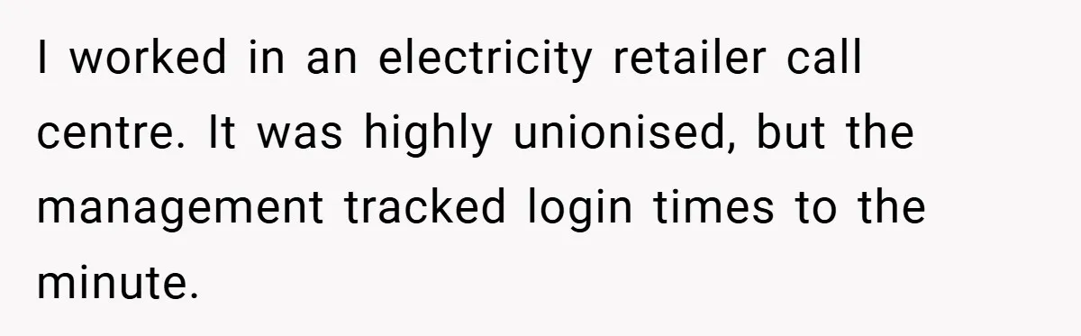 I worked in an electricity retailer call centre. It was highly unionised, but the management tracked login times to the minute.