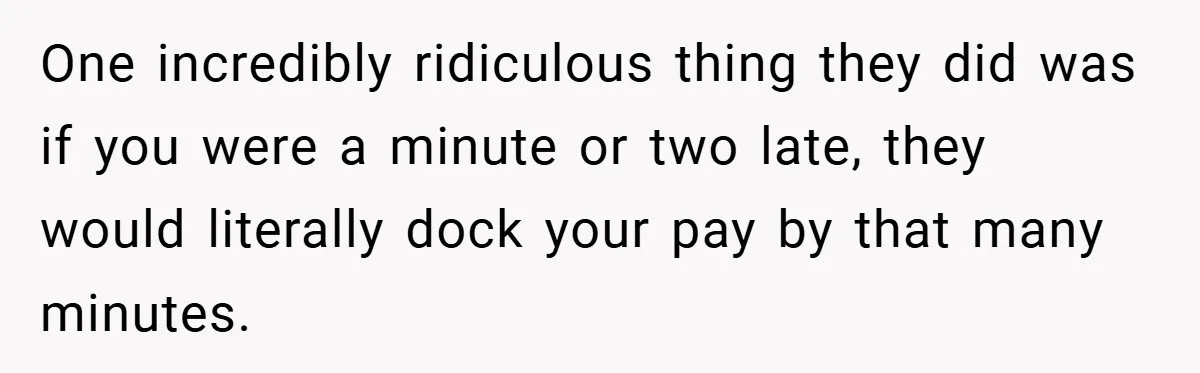 One incredibly ridiculous thing they did was if you were a minute or two late, they would literally dock your pay by that many minutes.