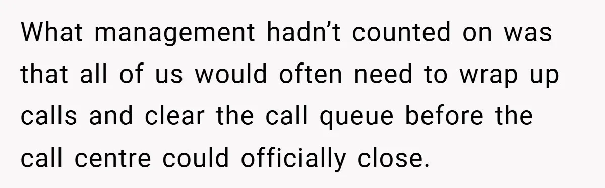 What management hadn’t counted on was that all of us would often need to wrap up calls and clear the call queue before the call centre could officially close.