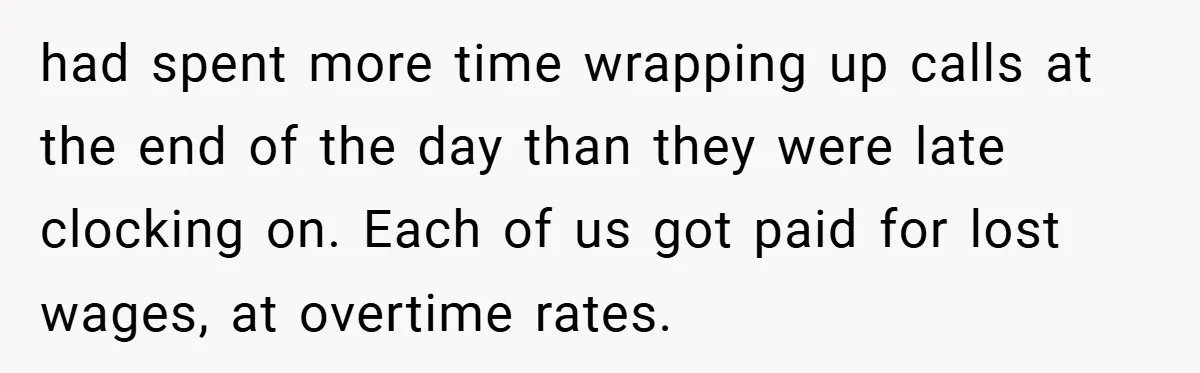 had spent more time wrapping up calls at the end of the day than they were late clocking on. Each of us got paid for lost wages, at overtime rates.