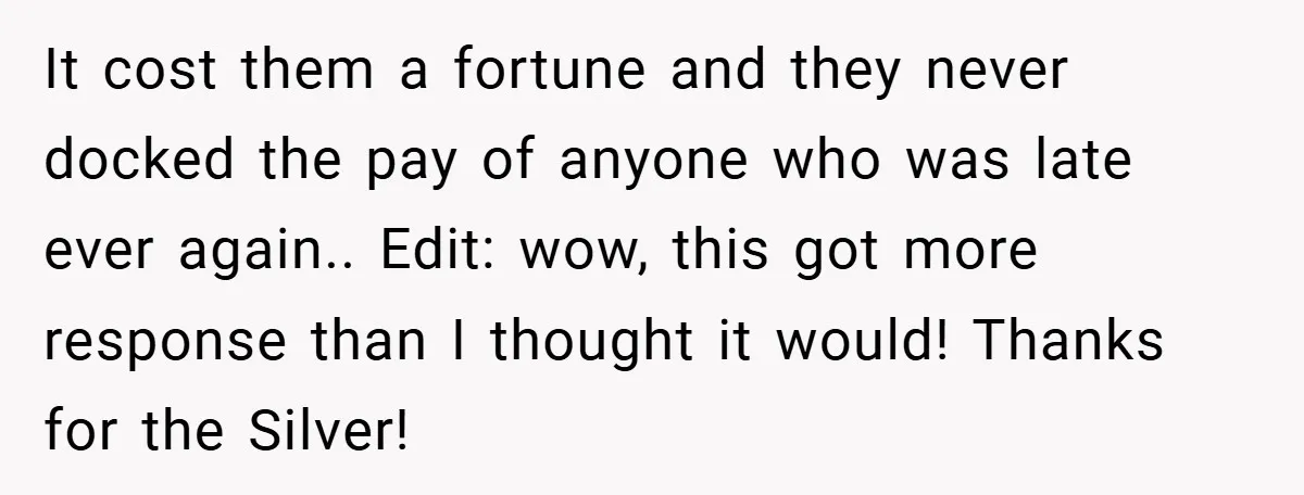 It cost them a fortune and they never docked the pay of anyone who was late ever again.. Edit: wow, this got more response than I thought it would! Thanks...