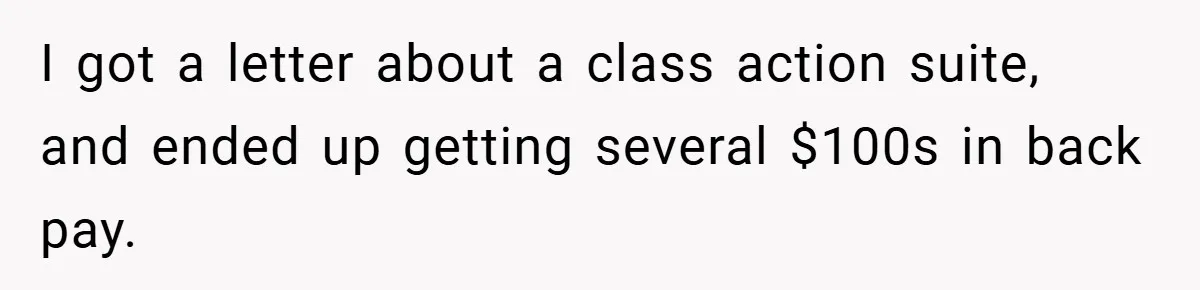 I got a letter about a class action suite, and ended up getting several $100s in back pay.