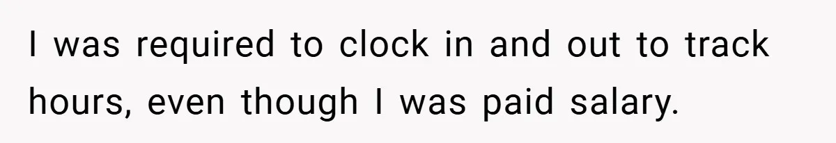 I was required to clock in and out to track hours, even though I was paid salary.