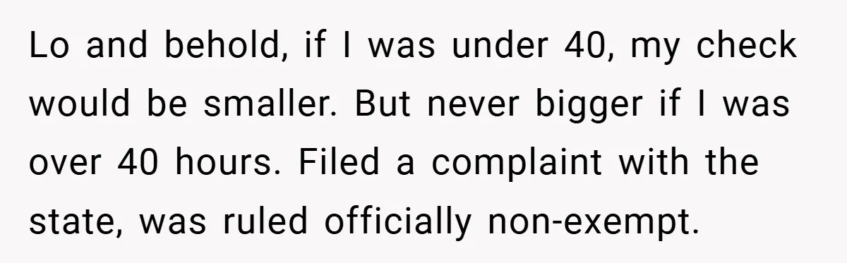Lo and behold, if I was under 40, my check would be smaller. But never bigger if I was over 40 hours. Filed a complaint with the state, was ruled...