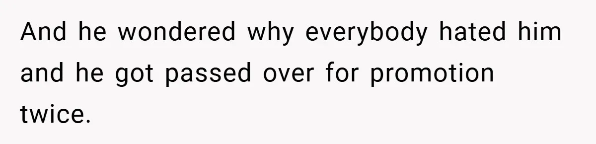 And he wondered why everybody hated him and he got passed over for promotion twice.