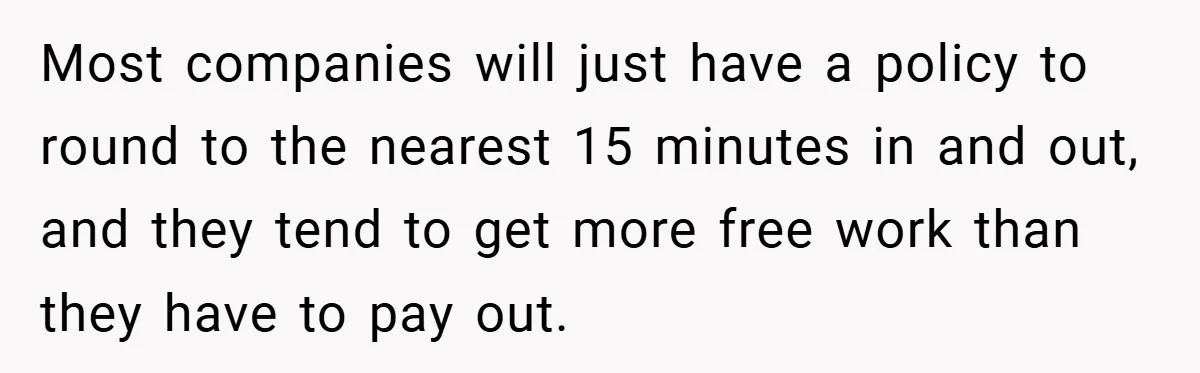 Most companies will just have a policy to round to the nearest 15 minutes in and out, and they tend to get more free work than they have to pay...