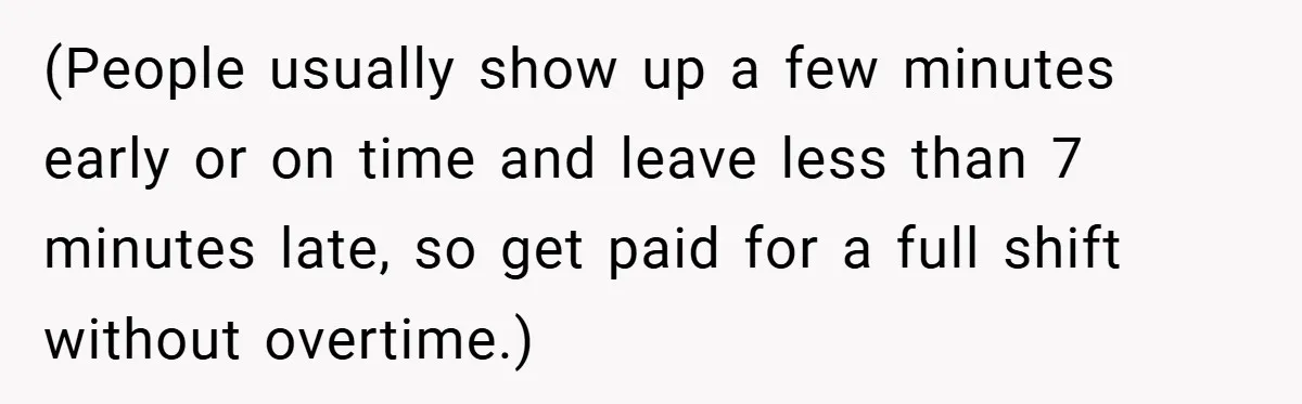 (People usually show up a few minutes early or on time and leave less than 7 minutes late, so get paid for a full shift without overtime.)