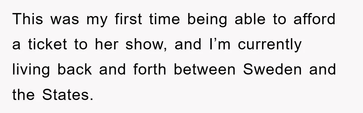 This was my first time being able to afford a ticket to her show, and I’m currently living back and forth between Sweden and the States.