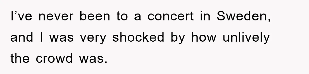 I’ve never been to a concert in Sweden, and I was very shocked by how unlively the crowd was.