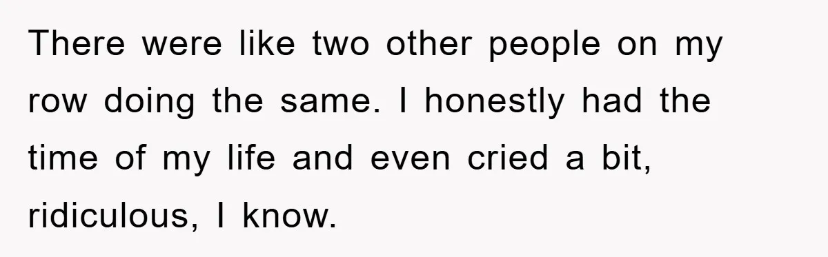 There were like two other people on my row doing the same. I honestly had the time of my life and even cried a bit, ridiculous, I know.