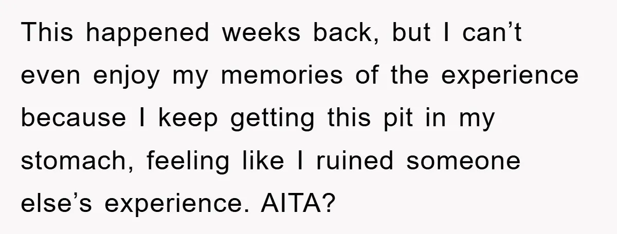 This happened weeks back, but I can’t even enjoy my memories of the experience because I keep getting this pit in my stomach, feeling like I ruined someone else’s experience....
