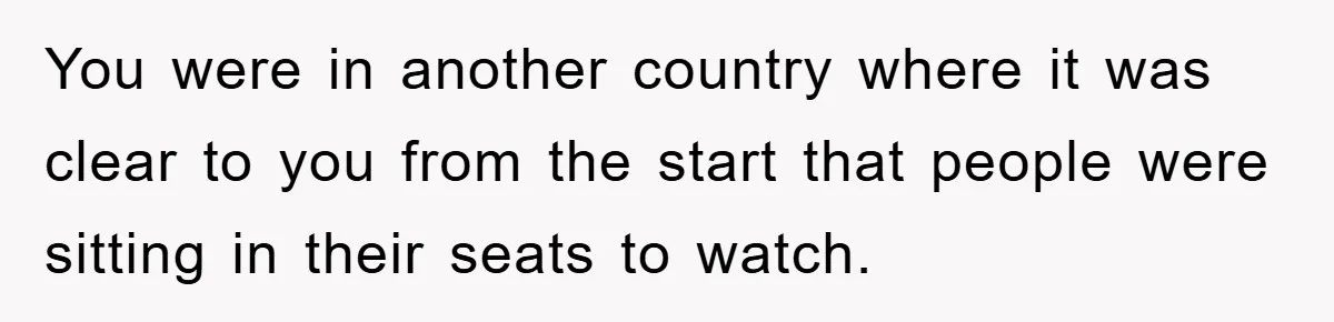 You were in another country where it was clear to you from the start that people were sitting in their seats to watch.