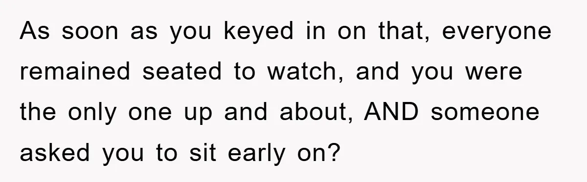 As soon as you keyed in on that, everyone remained seated to watch, and you were the only one up and about, AND someone asked you to sit early on?