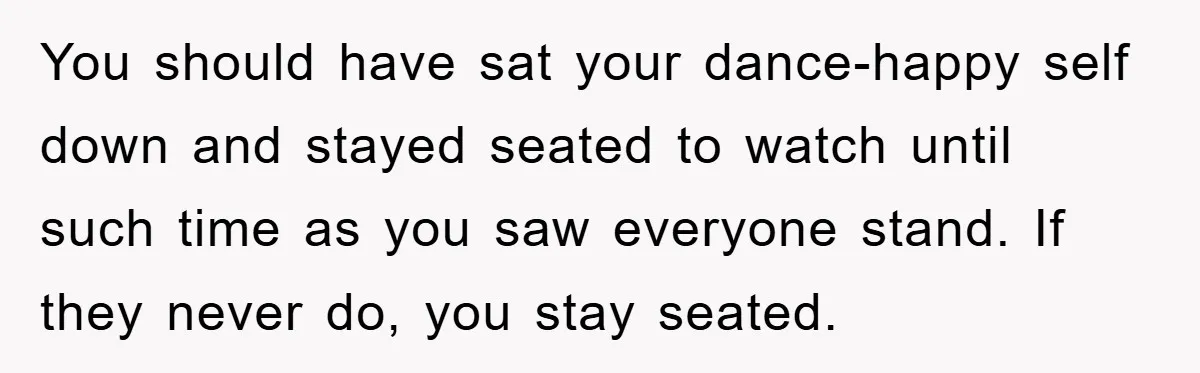 You should have sat your dance-happy self down and stayed seated to watch until such time as you saw everyone stand. If they never do, you stay seated.