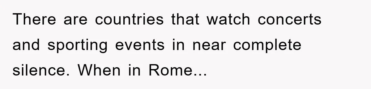 There are countries that watch concerts and sporting events in near complete silence. When in Rome...