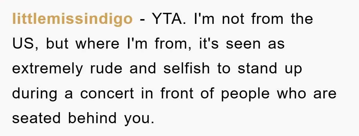 littlemissindigo − YTA. I'm not from the US, but where I'm from, it's seen as extremely rude and selfish to stand up during a concert in front of people who...