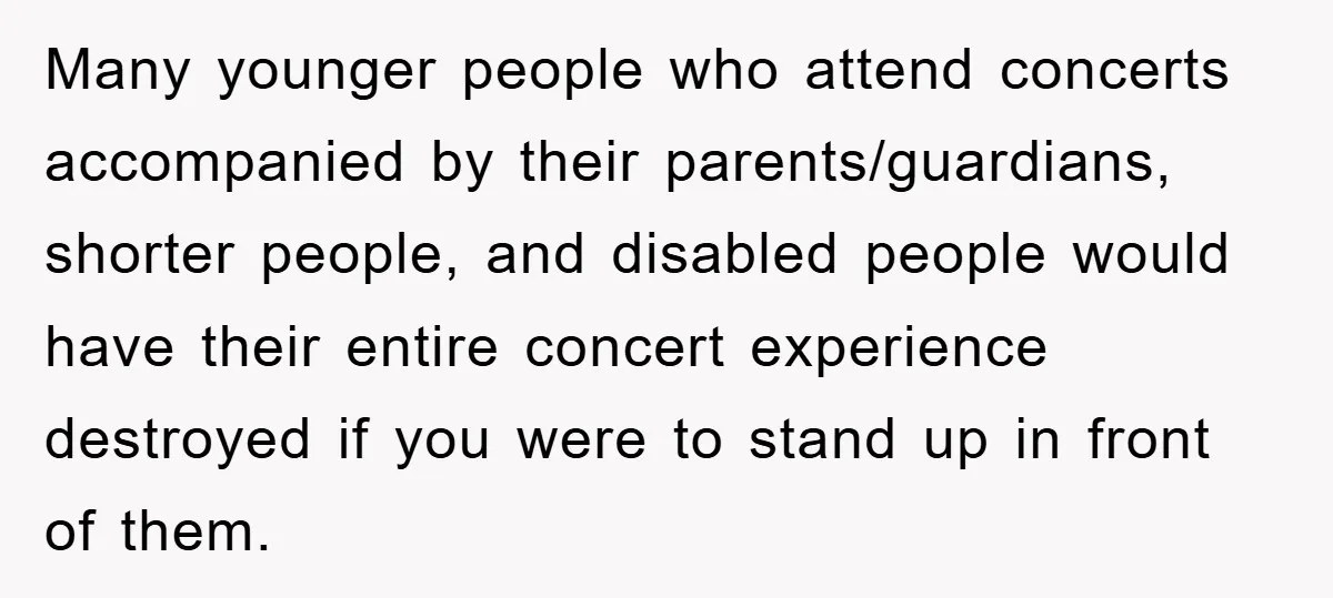 Many younger people who attend concerts accompanied by their parents/guardians, shorter people, and disabled people would have their entire concert experience destroyed if you were to stand up in front...