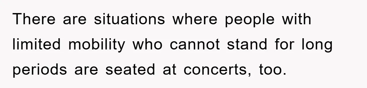There are situations where people with limited mobility who cannot stand for long periods are seated at concerts, too.