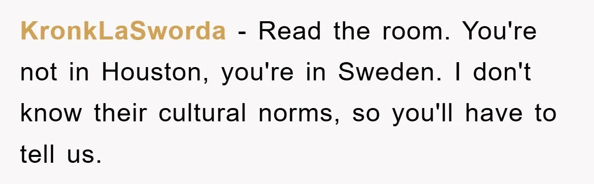 KronkLaSworda − Read the room. You're not in Houston, you're in Sweden. I don't know their cultural norms, so you'll have to tell us.