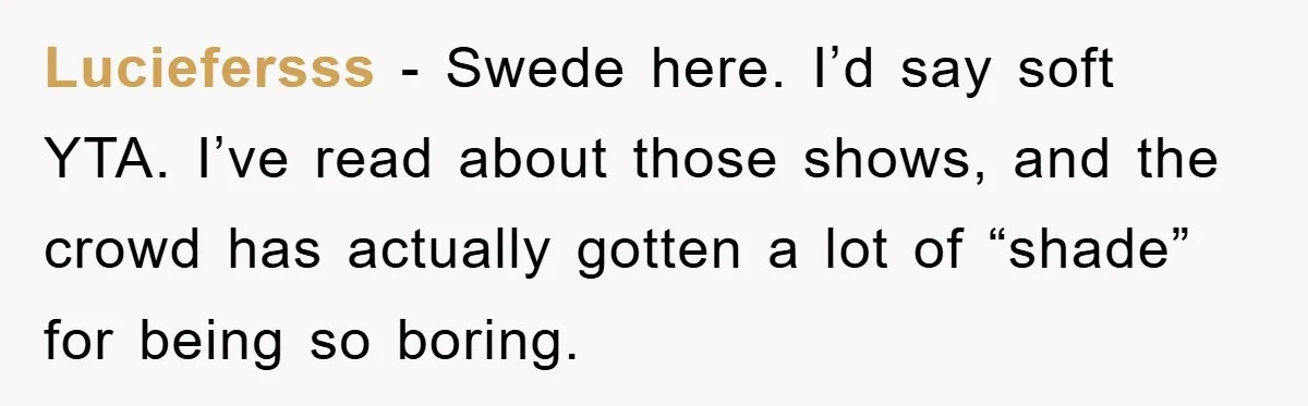 Luciefersss − Swede here. I’d say soft YTA. I’ve read about those shows, and the crowd has actually gotten a lot of “shade” for being so boring.