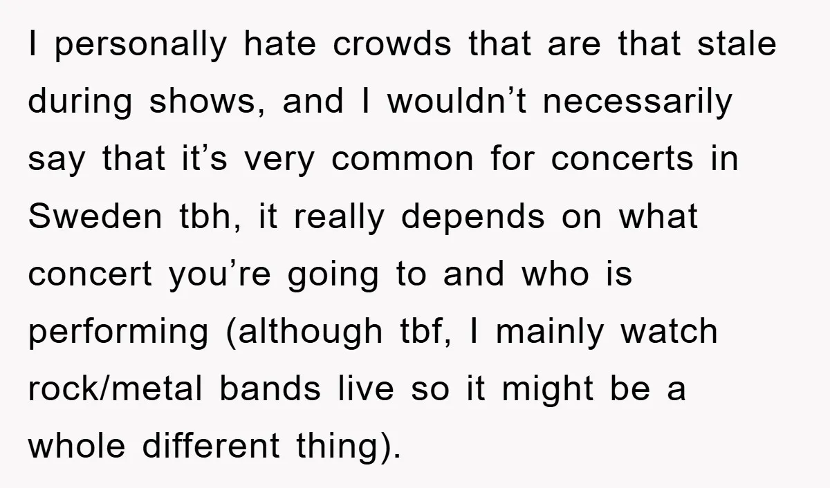 I personally hate crowds that are that stale during shows, and I wouldn’t necessarily say that it’s very common for concerts in Sweden tbh, it really depends on what concert...