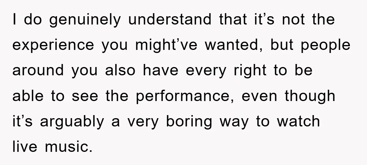 I do genuinely understand that it’s not the experience you might’ve wanted, but people around you also have every right to be able to see the performance, even though it’s...