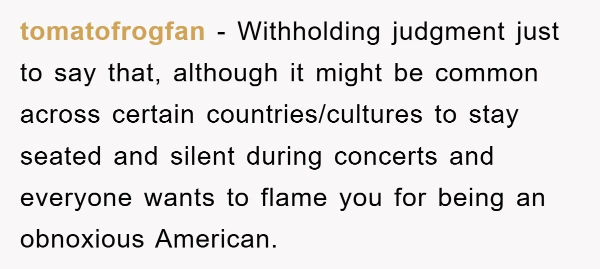 tomatofrogfan − Withholding judgment just to say that, although it might be common across certain countries/cultures to stay seated and silent during concerts and everyone wants to flame you for...