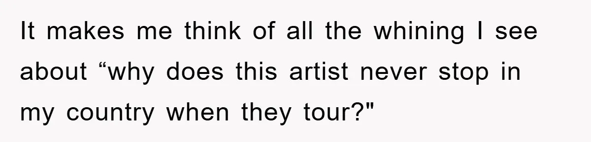 It makes me think of all the whining I see about “why does this artist never stop in my country when they tour?"