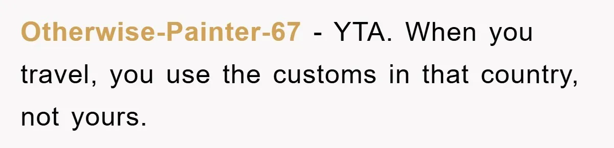 Otherwise-Painter-67 − YTA. When you travel, you use the customs in that country, not yours.