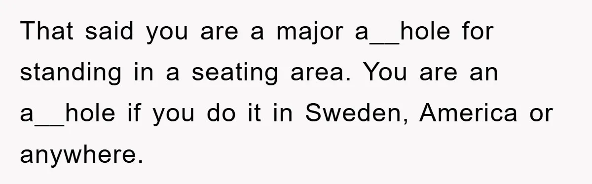 That said you are a major a__hole for standing in a seating area. You are an a__hole if you do it in Sweden, America or anywhere.