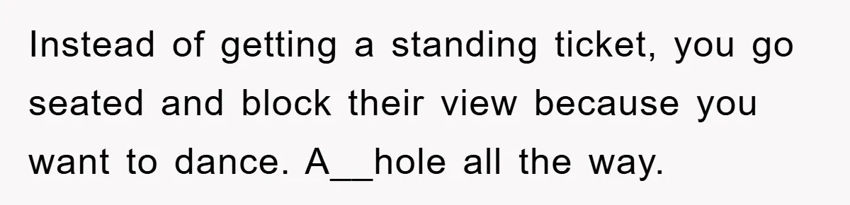 Instead of getting a standing ticket, you go seated and block their view because you want to dance. A__hole all the way.