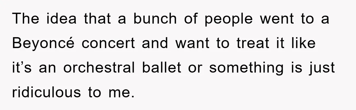 The idea that a bunch of people went to a Beyoncé concert and want to treat it like it’s an orchestral ballet or something is just ridiculous to me.