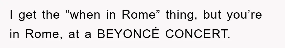 I get the “when in Rome” thing, but you’re in Rome, at a BEYONCÉ CONCERT.
