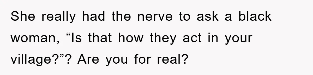 She really had the nerve to ask a black woman, “Is that how they act in your village?”? Are you for real?