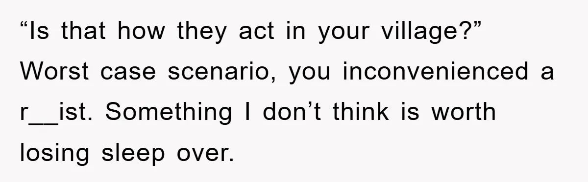 “Is that how they act in your village?” Worst case scenario, you inconvenienced a r__ist. Something I don’t think is worth losing sleep over.