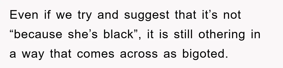 Even if we try and suggest that it’s not “because she’s black”, it is still othering in a way that comes across as bigoted.