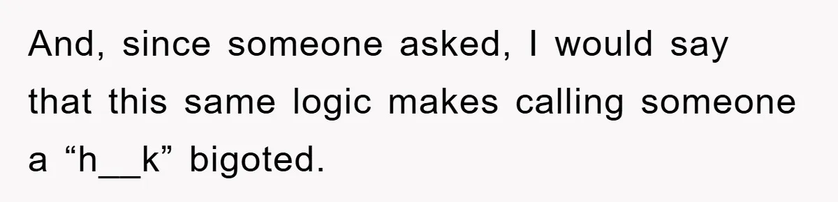 And, since someone asked, I would say that this same logic makes calling someone a “h__k” bigoted.