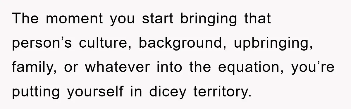 The moment you start bringing that person’s culture, background, upbringing, family, or whatever into the equation, you’re putting yourself in dicey territory.